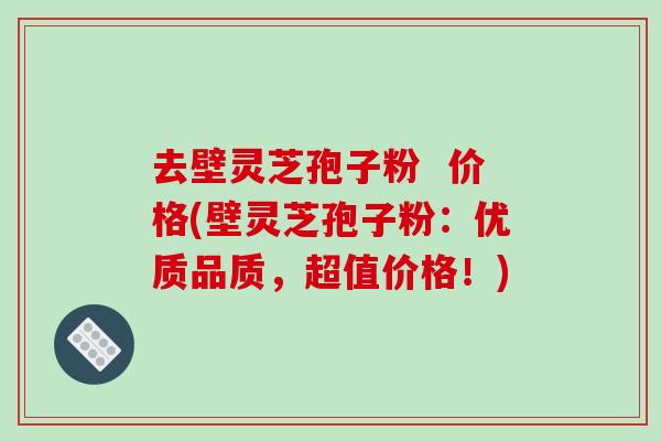 去壁灵芝孢子粉  价格(壁灵芝孢子粉：优质品质，超值价格！)