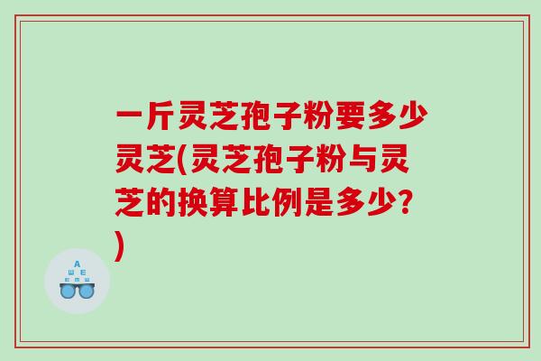 一斤灵芝孢子粉要多少灵芝(灵芝孢子粉与灵芝的换算比例是多少？)
