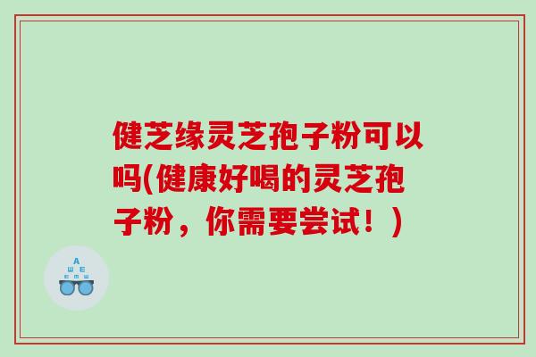 健芝缘灵芝孢子粉可以吗(健康好喝的灵芝孢子粉，你需要尝试！)