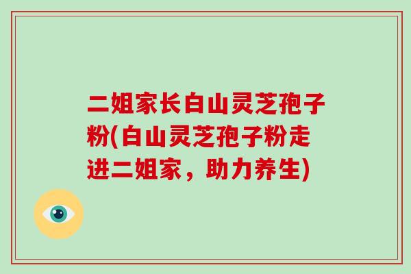 二姐家长白山灵芝孢子粉(白山灵芝孢子粉走进二姐家，助力养生)