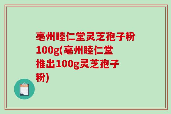 亳州睦仁堂灵芝孢子粉100g(亳州睦仁堂推出100g灵芝孢子粉)