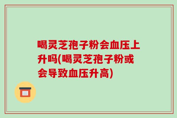 喝灵芝孢子粉会上升吗(喝灵芝孢子粉或会导致升高)