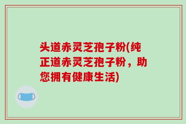 头道赤灵芝孢子粉(纯正道赤灵芝孢子粉，助您拥有健康生活)
