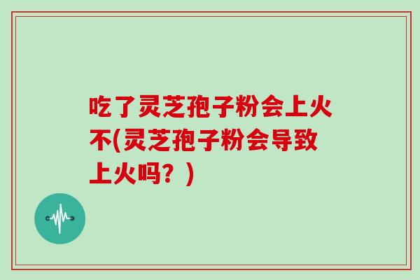 吃了灵芝孢子粉会上火不(灵芝孢子粉会导致上火吗？)