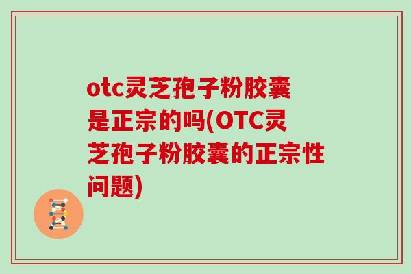 otc灵芝孢子粉胶囊是正宗的吗(OTC灵芝孢子粉胶囊的正宗性问题)