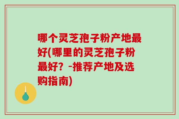 哪个灵芝孢子粉产地好(哪里的灵芝孢子粉好？-推荐产地及选购指南)