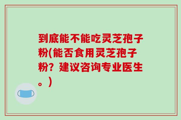 到底能不能吃灵芝孢子粉(能否食用灵芝孢子粉？建议咨询专业医生。)