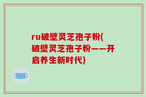 ru破壁灵芝孢子粉(破壁灵芝孢子粉——开启养生新时代)