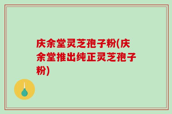 庆余堂灵芝孢子粉(庆余堂推出纯正灵芝孢子粉)