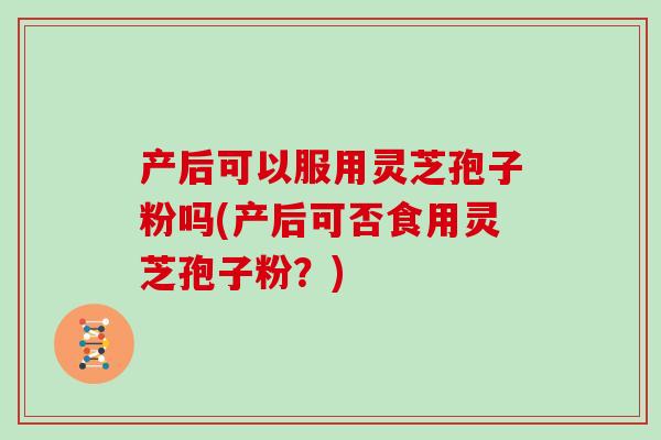 产后可以服用灵芝孢子粉吗(产后可否食用灵芝孢子粉？)