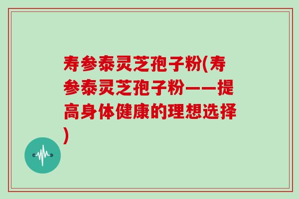寿参泰灵芝孢子粉(寿参泰灵芝孢子粉——提高身体健康的理想选择)