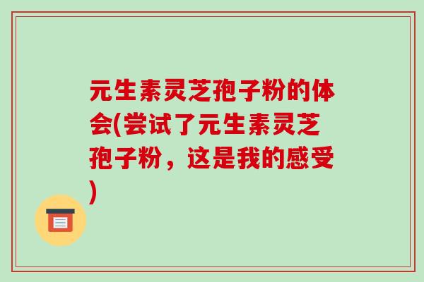 元生素灵芝孢子粉的体会(尝试了元生素灵芝孢子粉，这是我的感受)