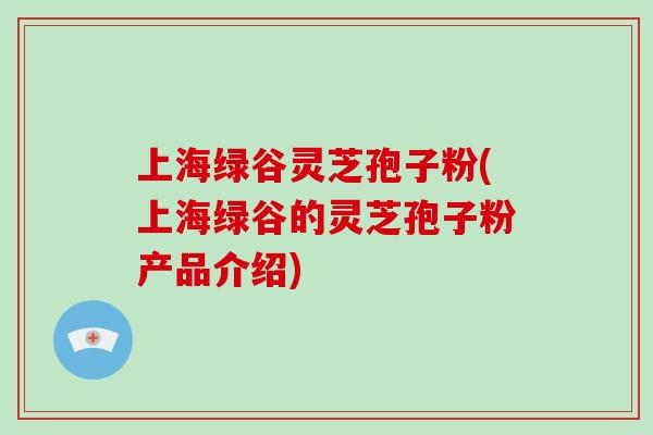 上海绿谷灵芝孢子粉(上海绿谷的灵芝孢子粉产品介绍)