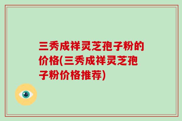 三秀成祥灵芝孢子粉的价格(三秀成祥灵芝孢子粉价格推荐)