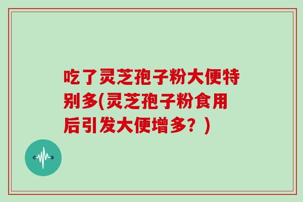 吃了灵芝孢子粉大便特别多(灵芝孢子粉食用后引发大便增多？)