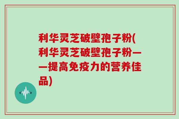 利华灵芝破壁孢子粉(利华灵芝破壁孢子粉——提高免疫力的营养佳品)
