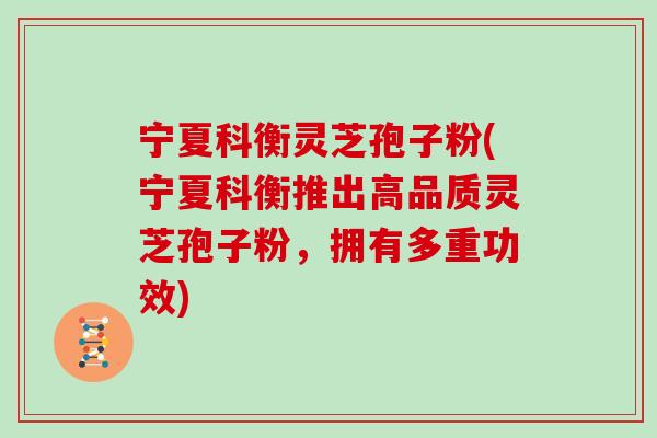 宁夏科衡灵芝孢子粉(宁夏科衡推出高品质灵芝孢子粉，拥有多重功效)