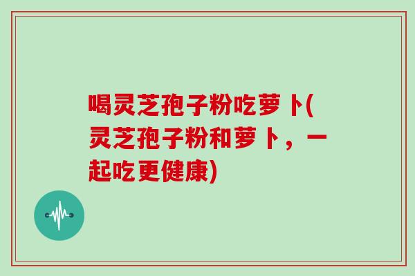 喝灵芝孢子粉吃萝卜(灵芝孢子粉和萝卜，一起吃更健康)