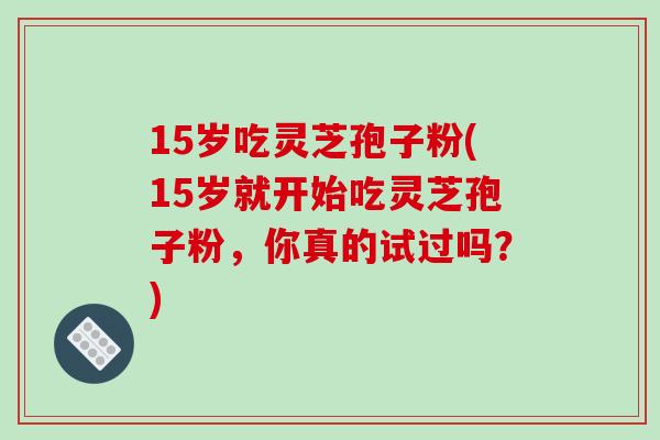 15岁吃灵芝孢子粉(15岁就开始吃灵芝孢子粉，你真的试过吗？)