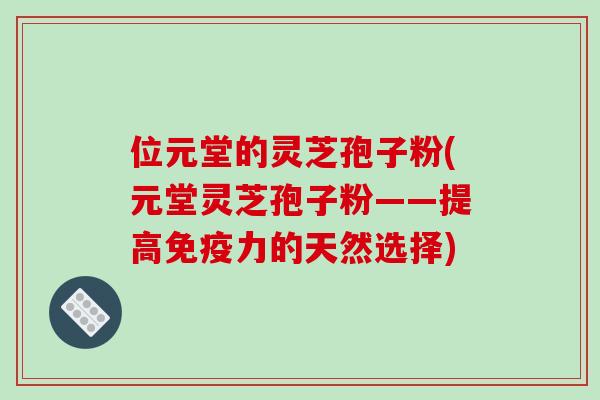 位元堂的灵芝孢子粉(元堂灵芝孢子粉——提高免疫力的天然选择)