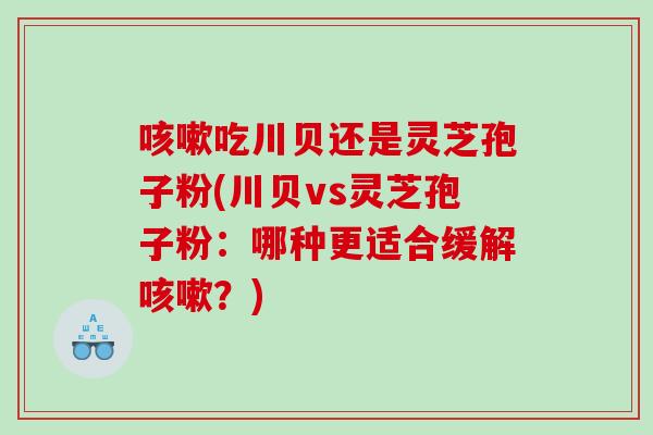 吃川贝还是灵芝孢子粉(川贝vs灵芝孢子粉：哪种更适合缓解？)