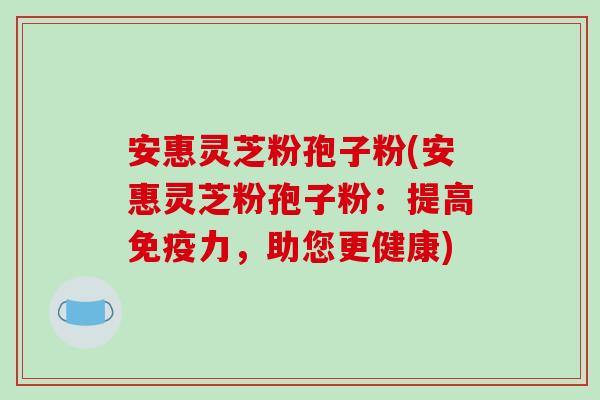 安惠灵芝粉孢子粉(安惠灵芝粉孢子粉：提高免疫力，助您更健康)