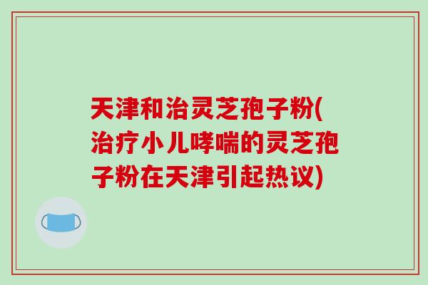 天津和灵芝孢子粉(小儿的灵芝孢子粉在天津引起热议)