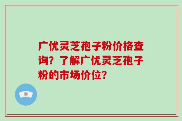 广优灵芝孢子粉价格查询？了解广优灵芝孢子粉的市场价位？