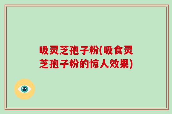 吸灵芝孢子粉(吸食灵芝孢子粉的惊人效果)