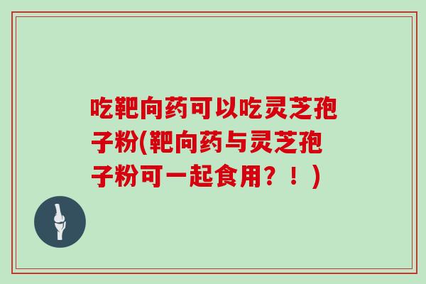 吃靶向药可以吃灵芝孢子粉(靶向药与灵芝孢子粉可一起食用？！)