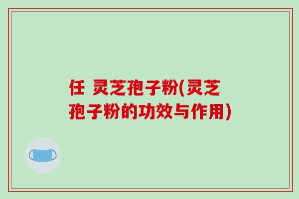 任 灵芝孢子粉(灵芝孢子粉的功效与作用)