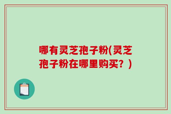 哪有灵芝孢子粉(灵芝孢子粉在哪里购买？)