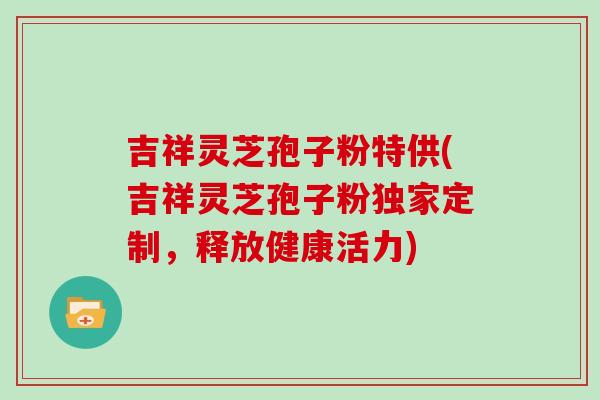 吉祥灵芝孢子粉特供(吉祥灵芝孢子粉独家定制，释放健康活力)