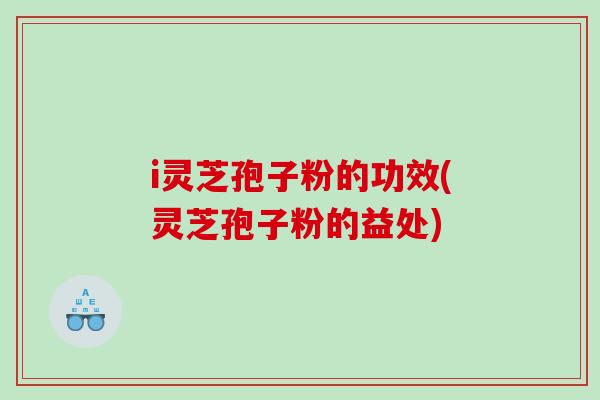 i灵芝孢子粉的功效(灵芝孢子粉的益处)
