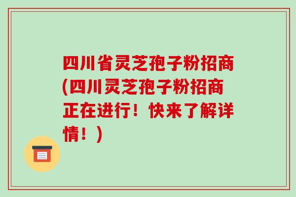 四川省灵芝孢子粉招商(四川灵芝孢子粉招商正在进行！快来了解详情！)