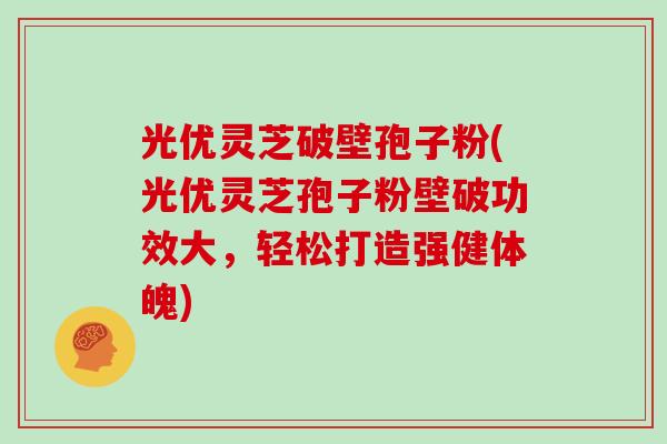 光优灵芝破壁孢子粉(光优灵芝孢子粉壁破功效大，轻松打造强健体魄)