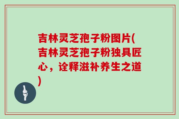 吉林灵芝孢子粉图片(吉林灵芝孢子粉独具匠心，诠释滋补养生之道)