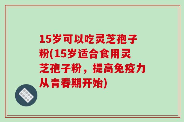 15岁可以吃灵芝孢子粉(15岁适合食用灵芝孢子粉,提高免疫力从青春期开始) 15岁可以吃灵芝孢子粉(15岁适合食用灵芝孢子粉,提高免疫力从青春期开始)