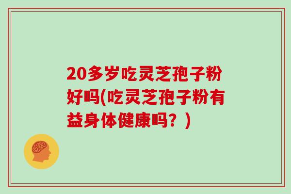 20多岁吃灵芝孢子粉好吗(吃灵芝孢子粉有益身体健康吗？)