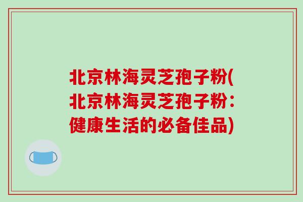 北京林海灵芝孢子粉(北京林海灵芝孢子粉:健康生活的必备佳品) 北京林海灵芝孢子粉(北京林海灵芝孢子粉:健康生活的必备佳品)