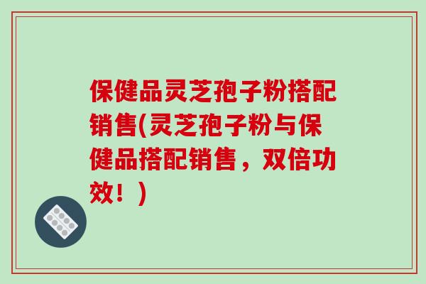 保健品灵芝孢子粉搭配销售(灵芝孢子粉与保健品搭配销售,双倍功效!) 保健品灵芝孢子粉搭配销售(灵芝孢子粉与保健品搭配销售,双倍功效!)