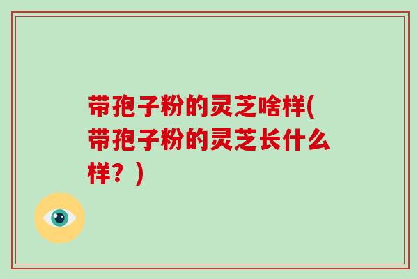 带孢子粉的灵芝啥样(带孢子粉的灵芝长什么样？)