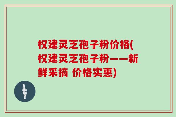 权建灵芝孢子粉价格(权建灵芝孢子粉——新鲜采摘 价格实惠)