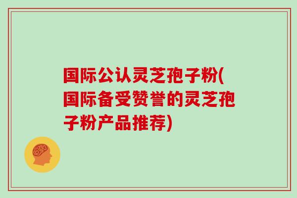 国际公认灵芝孢子粉(国际备受赞誉的灵芝孢子粉产品推荐)