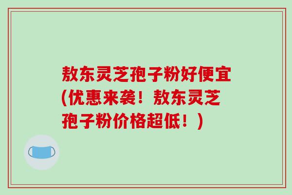 敖东灵芝孢子粉好便宜(优惠来袭！敖东灵芝孢子粉价格超低！)