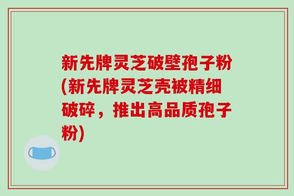 新先牌灵芝破壁孢子粉(新先牌灵芝壳被精细破碎，推出高品质孢子粉)