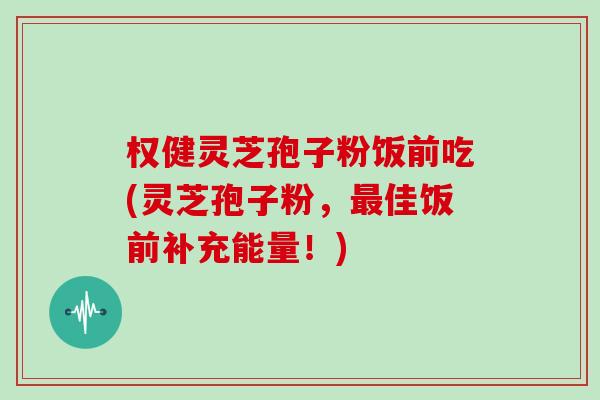 权健灵芝孢子粉饭前吃(灵芝孢子粉，佳饭前补充能量！)