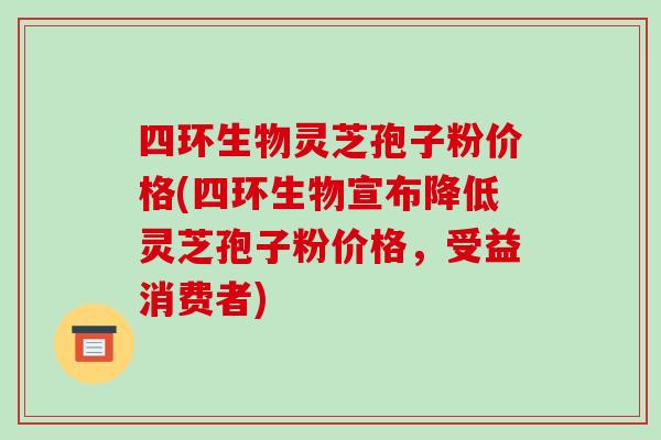 四环生物灵芝孢子粉价格(四环生物宣布降低灵芝孢子粉价格，受益消费者)