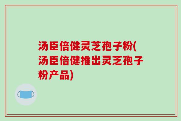 汤臣倍健灵芝孢子粉(汤臣倍健推出灵芝孢子粉产品) 汤臣倍健灵芝孢子粉(汤臣倍健推出灵芝孢子粉产品)