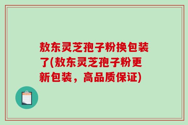 敖东灵芝孢子粉换包装了(敖东灵芝孢子粉更新包装，高品质保证)
